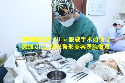 深圳阳光去 🌻 眼袋手术如何（深圳 🌿 阳光整形美容医院做双眼皮多少钱）